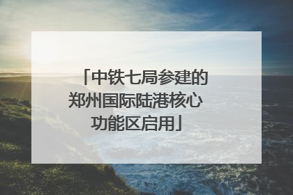 中铁七局参建的郑州国际陆港核心功能区启用