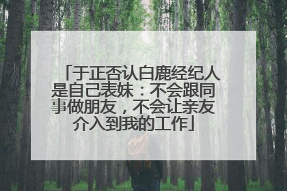 于正否认白鹿经纪人是自己表妹：不会跟同事做朋友，不会让亲友介入到我的工作