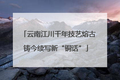 云南江川千年技艺熔古铸今续写新“铜话”