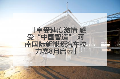 享受速度激情 感受“中国智造” 河南国际新能源汽车拉力赛8月启幕