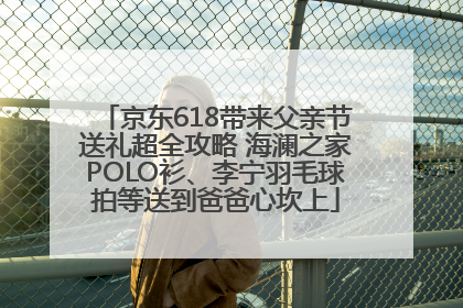 京东618带来父亲节送礼超全攻略 海澜之家POLO衫、李宁羽毛球拍等送到爸爸心坎上