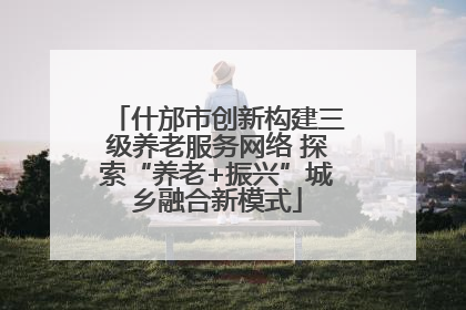 什邡市创新构建三级养老服务网络 探索“养老+振兴”城乡融合新模式