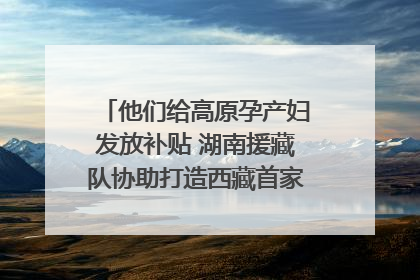 他们给高原孕产妇发放补贴 湖南援藏队协助打造西藏首家高原产儿协同中心