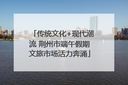 传统文化+现代潮流 荆州市端午假期文旅市场活力奔涌