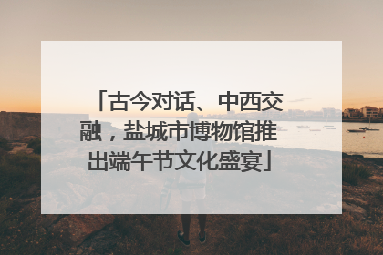 古今对话、中西交融，盐城市博物馆推出端午节文化盛宴