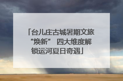 台儿庄古城暑期文旅“焕新” 四大维度解锁运河夏日奇遇