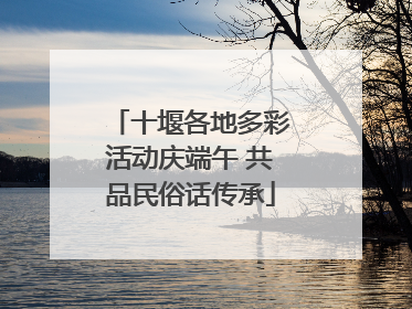 十堰各地多彩活动庆端午 共品民俗话传承
