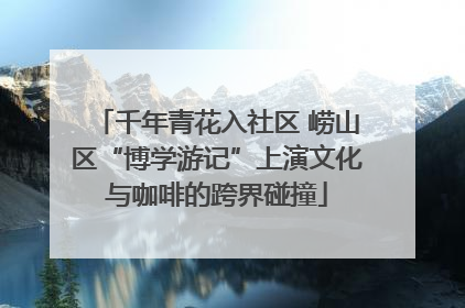千年青花入社区 崂山区“博学游记”上演文化与咖啡的跨界碰撞