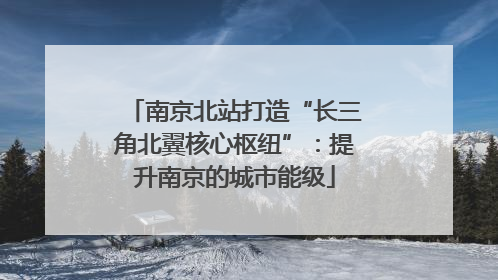 南京北站打造“长三角北翼核心枢纽”：提升南京的城市能级