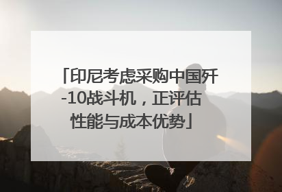 印尼考虑采购中国歼-10战斗机，正评估性能与成本优势