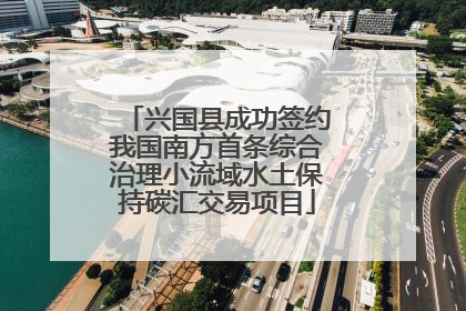 兴国县成功签约我国南方首条综合治理小流域水土保持碳汇交易项目