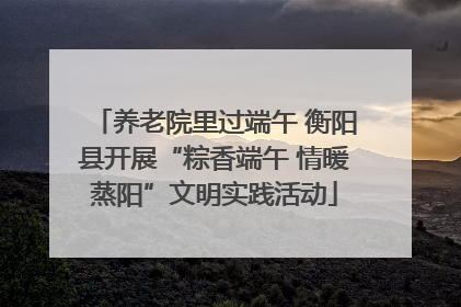养老院里过端午 衡阳县开展“粽香端午 情暖蒸阳”文明实践活动