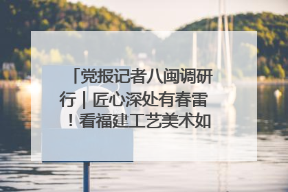 党报记者八闽调研行｜匠心深处有春雷！看福建工艺美术如何创新表达