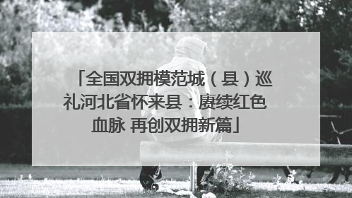 全国双拥模范城（县）巡礼河北省怀来县：赓续红色血脉 再创双拥新篇