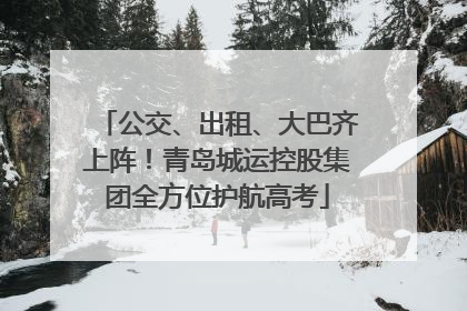 公交、出租、大巴齐上阵！青岛城运控股集团全方位护航高考