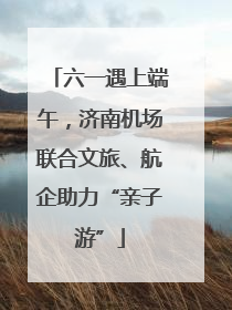 六一遇上端午，济南机场联合文旅、航企助力“亲子游”