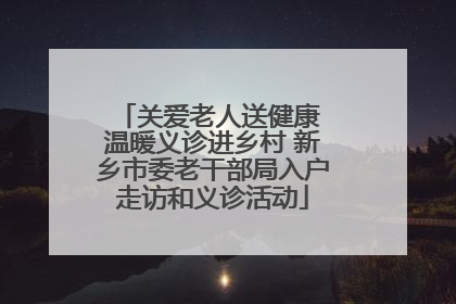 关爱老人送健康 温暖义诊进乡村 新乡市委老干部局入户走访和义诊活动