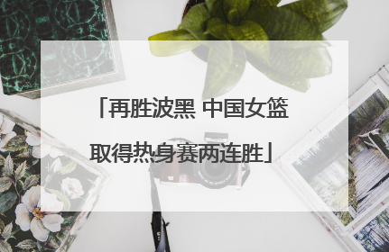 再胜波黑 中国女篮取得热身赛两连胜