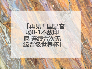 再见！国足客场0-1不敌印尼 连续六次无缘晋级世界杯