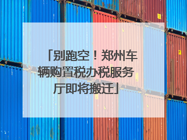 别跑空！郑州车辆购置税办税服务厅即将搬迁