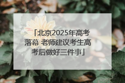 北京2025年高考落幕 老师建议考生高考后做好三件事