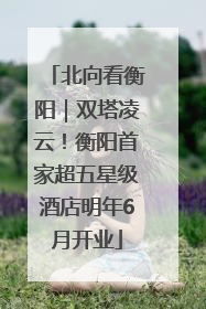 北向看衡阳｜双塔凌云！衡阳首家超五星级酒店明年6月开业