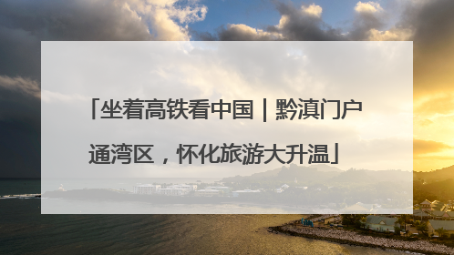 坐着高铁看中国｜黔滇门户通湾区，怀化旅游大升温
