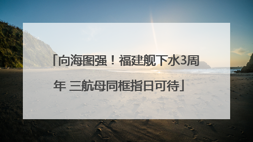 向海图强！福建舰下水3周年 三航母同框指日可待