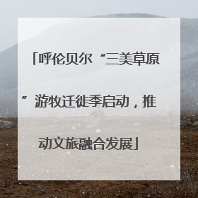 呼伦贝尔“三美草原”游牧迁徙季启动，推动文旅融合发展