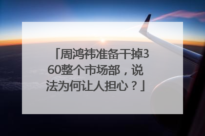 周鸿祎准备干掉360整个市场部，说法为何让人担心？