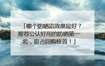 哪个防晒霜效果最好？推荐公认好用的防晒第一名，霸占回购榜首！