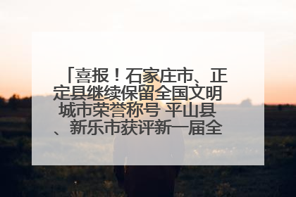 喜报！石家庄市、正定县继续保留全国文明城市荣誉称号 平山县、新乐市获评新一届全国文明城市