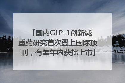 国内GLP-1创新减重药研究首次登上国际顶刊，有望年内获批上市
