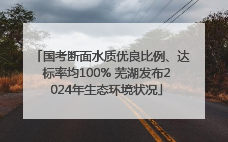 国考断面水质优良比例、达标率均100% 芜湖发布2024年生态环境状况