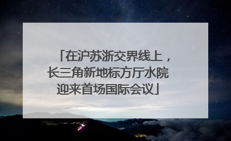 在沪苏浙交界线上，长三角新地标方厅水院迎来首场国际会议