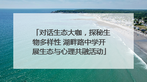 对话生态大咖，探秘生物多样性 湖畔路中学开展生态与心理共融活动