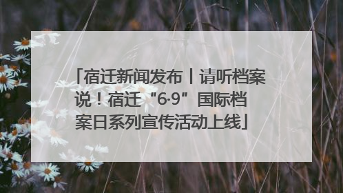 宿迁新闻发布丨请听档案说！宿迁“6·9”国际档案日系列宣传活动上线