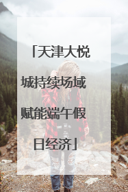 天津大悦城持续场域赋能端午假日经济