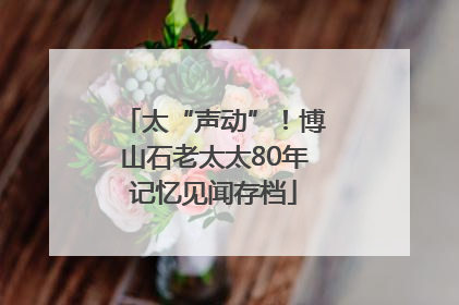 太“声动”！博山石老太太80年记忆见闻存档