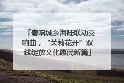 奏响城乡海陆联动交响曲，“茉莉花开”双线绽放文化惠民新篇