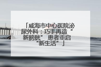 威海市中心医院泌尿外科：巧手再造“新膀胱” 患者重启“新生活”