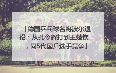 德国乒乓球名将波尔退役：从孔令辉打到王楚钦，同5代国乒选手竞争