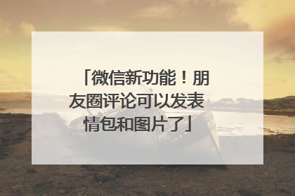 微信新功能！朋友圈评论可以发表情包和图片了