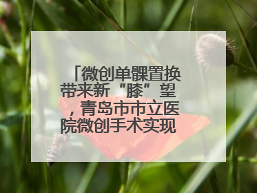 微创单髁置换带来新“膝”望，青岛市市立医院微创手术实现“保膝”目标