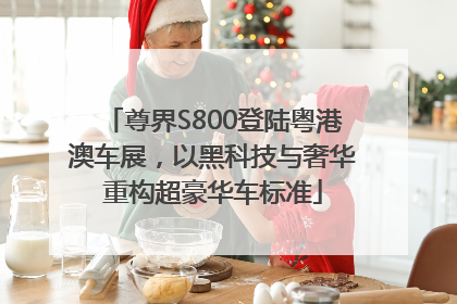 尊界S800登陆粤港澳车展，以黑科技与奢华重构超豪华车标准