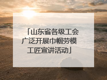 山东省各级工会广泛开展巾帼劳模工匠宣讲活动