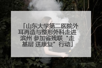 山东大学第二医院外耳再造与整形外科走进滨州 参加省残联“走基层 送康复”行动