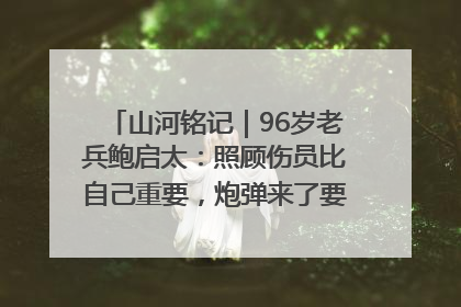 山河铭记｜96岁老兵鲍启太：照顾伤员比自己重要，炮弹来了要趴在他们身上