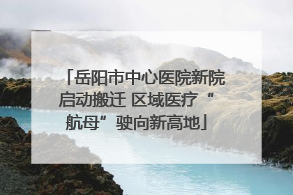 岳阳市中心医院新院启动搬迁 区域医疗“航母”驶向新高地
