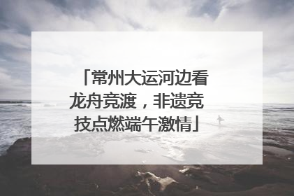 常州大运河边看龙舟竞渡，非遗竞技点燃端午激情